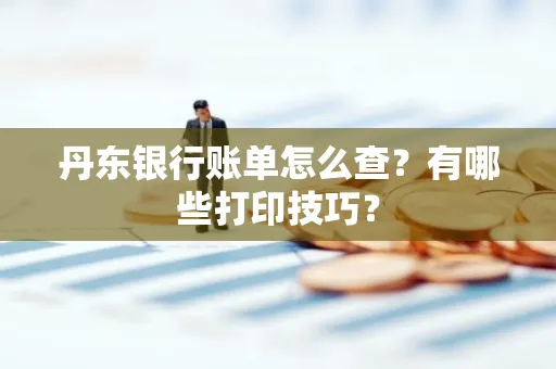 丹东银行账单怎么查?有哪些打印技巧?