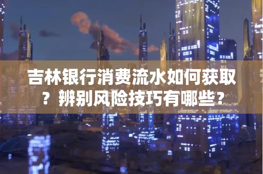 吉林银行消费流水如何获取?辨别风险技巧有哪些?