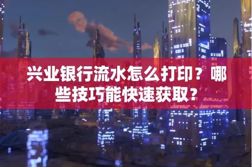 兴业银行流水怎么打印?哪些技巧能快速获取?