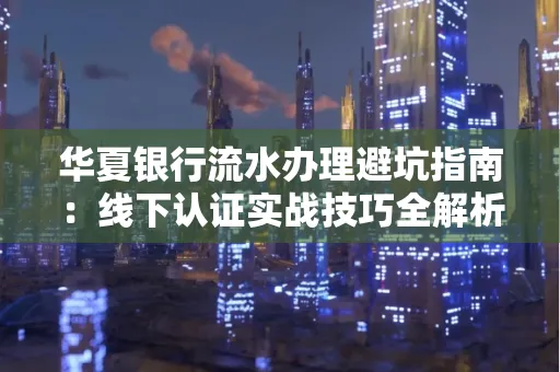 华夏银行流水办理避坑指南:线下认证实战技巧全解析